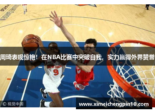 周琦表现惊艳！在NBA比赛中突破自我，实力赢得外界赞誉